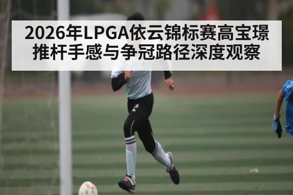 2026年LPGA依云锦标赛高宝璟推杆手感与争冠路径深度观察