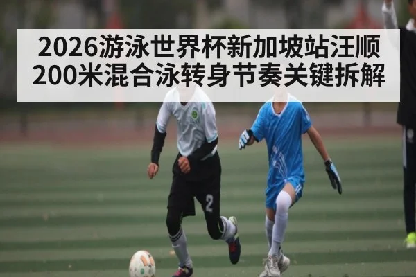 2026游泳世界杯新加坡站汪顺200米混合泳转身节奏关键拆解