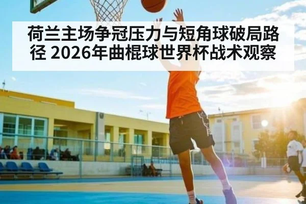 荷兰主场争冠压力与短角球破局路径 2026年曲棍球世界杯战术观察